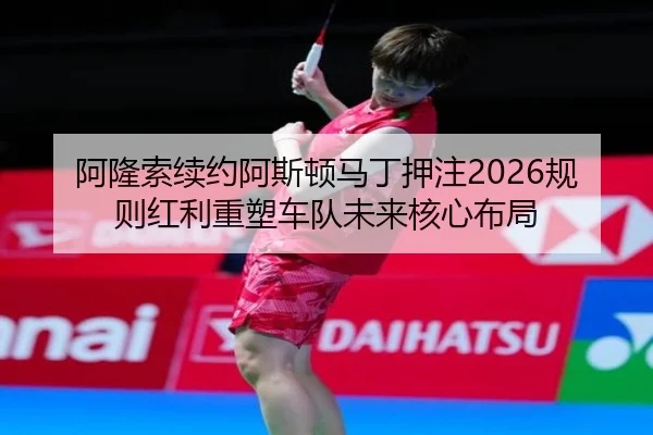 阿隆索续约阿斯顿马丁押注2026规则红利重塑车队未来核心布局