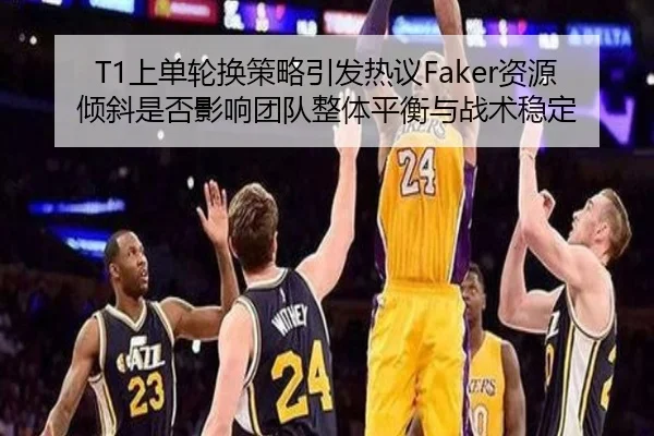 T1上单轮换策略引发热议Faker资源倾斜是否影响团队整体平衡与战术稳定