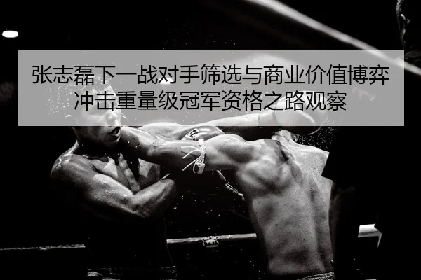 张志磊下一战对手筛选与商业价值博弈冲击重量级冠军资格之路观察