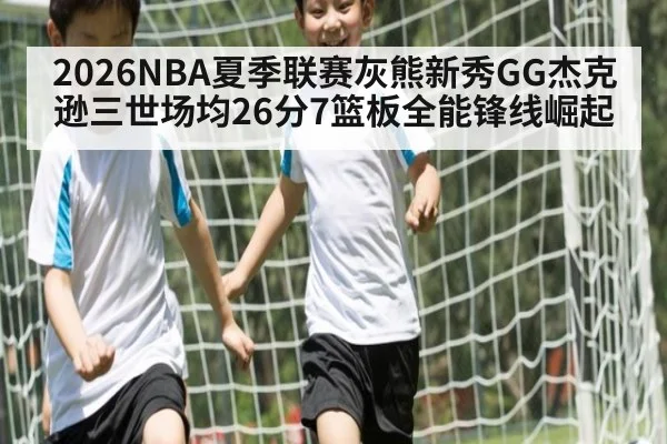 2026NBA夏季联赛灰熊新秀GG杰克逊三世场均26分7篮板全能锋线崛起