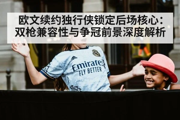 欧文续约独行侠锁定后场核心：双枪兼容性与争冠前景深度解析