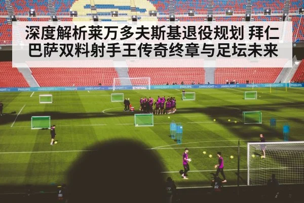 深度解析莱万多夫斯基退役规划 拜仁巴萨双料射手王传奇终章与足坛未来