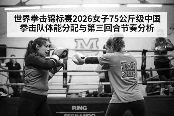 世界拳击锦标赛2026女子75公斤级中国拳击队体能分配与第三回合节奏分析